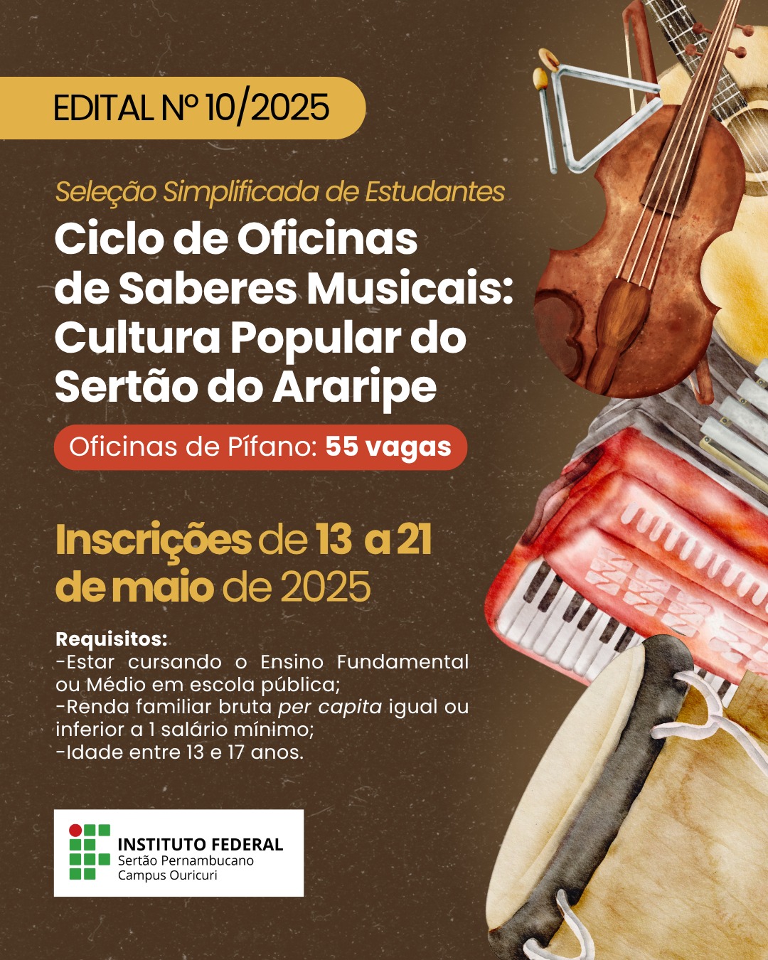 Cartaz de divulgação do Edital nº 10/2025 do Instituto Federal do Sertão Pernambucano – Campus Ouricuri. O título principal é: "Seleção Simplificada de Estudantes – Ciclo de Oficinas de Saberes Musicais: Cultura Popular do Sertão do Araripe". Destaque em vermelho para “Oficinas de Pífano: 55 vagas”. As inscrições ocorrem de 13 a 21 de maio de 2025. Requisitos: Estar cursando o Ensino Fundamental ou Médio em escola pública; Renda familiar bruta per capita igual ou inferior a 1 salário mínimo; Idade entre 13 e 17 anos. Na parte inferior, está o logotipo do Instituto Federal do Sertão Pernambucano – Campus Ouricuri. O plano de fundo é marrom texturizado, com ilustrações de instrumentos musicais típicos como pífano, violino, triângulo, zabumba e sanfona, todos dispostos nas bordas direita e inferior da imagem.
