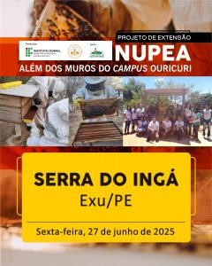 Uma imagem promocional vertical para o "PROJETO DE EXTENSÃO NUPEA - ALÉM DOS MUROS DO CAMPUS OURICURI".
No topo da imagem, o título principal "PROJETO DE EXTENSÃO NUPEA" aparece em letras brancas e maiúsculas sobre um fundo vermelho escuro e laranja, com a frase "ALÉM DOS MUROS DO CAMPUS OURICURI" logo abaixo. À esquerda, são exibidos os logos dos realizadores e apoiadores: "INSTITUTO FEDERAL Sertão Pernambucano Campus Ouricuri" e "CAATINGA".
A parte central da imagem é composta por três fotos retangulares que ilustram atividades do projeto:
À esquerda, duas pessoas vestindo macacões de apicultor trabalham em torno de uma colmeia de madeira.
No centro, uma pessoa com traje de apicultor segura um favo de mel, inspecionando as abelhas.
À direita, um grupo de aproximadamente 15 pessoas, algumas usando camisetas verdes com o logo do NUPEA, posa sorrindo em um ambiente externo, com vegetação e uma estrutura de madeira ao fundo.
Na parte inferior da imagem, há uma grande caixa de texto amarela, com bordas arredondadas, contendo informações sobre um evento específico:
SERRA DO INGÁ
Exu/PE
Sexta-feira, 27 de junho de 2025
O fundo geral da imagem tem um tom avermelhado e texturizado.