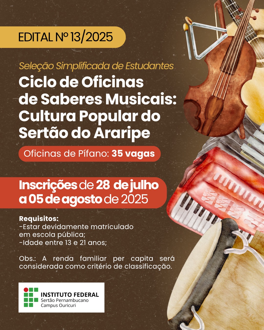 "Edital nº 13/2025 do Instituto Federal do Sertão Pernambucano - Campus Ouricuri anunciando seleção para 35 vagas em oficinas de pífano do projeto 'Ciclo de Oficinas de Saberes Musicais: Cultura Popular do Sertão do Araripe'. Inscrições abertas de 28/07 a 05/08/2025 para estudantes de 13 a 21 anos matriculados em escolas públicas. Prioridade para candidatos com renda familiar de até 1 salário-mínimo." Texto Complementar (para redes sociais ou legendas): 🎵 O IFSertãoPE - Campus Ouricuri está com inscrições abertas para oficinas gratuitas de pífano! 📅 Período de inscrições: 28/07 a 05/08/2025 🎯 Vagas: 35 (para estudantes de escolas públicas, 13 a 21 anos) 💰 Prioridade: Renda familiar de até 1 salário-mínimo Uma oportunidade para aprender música tradicional do sertão pernambucano! #CulturaPopular #Música #SertãoPernambucano #ExtensãoCultural