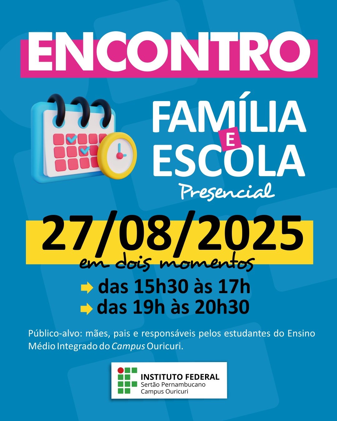 A imagem é um cartaz de divulgação para o Encontro Família e Escola, que é um evento presencial. No topo, em letras grandes e coloridas, está escrito ENCONTRO FAMÍLIA E ESCOLA. Abaixo, há um pequeno desenho de um calendário com alguns dias marcados e um relógio. A data do evento, 27/08/2025, está destacada em uma faixa amarela. O cartaz informa que o encontro ocorrerá em dois momentos: das 15h30 às 17h das 19h às 20h30 O público-alvo é especificado como: mães, pais e responsáveis pelos estudantes do Ensino Médio Integrado do Campus Ouricuri. Na parte inferior da imagem, aparece o logotipo do Instituto Federal Sertão Pernambucano, com o nome completo e a identificação do Campus Ouricuri.