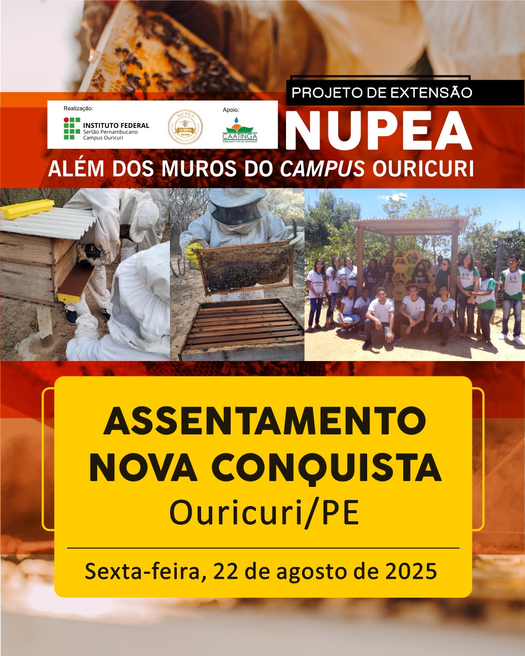 A imagem é um cartaz de divulgação para um evento do "PROJETO DE EXTENSÃO NUPEA". No topo, há um banner vermelho com a inscrição "PROJETO DE EXTENSÃO NUPEA" em letras brancas. Abaixo, está a frase "ALÉM DOS MUROS DO CAMPUS OURICURI". No lado esquerdo do topo, estão os logotipos dos realizadores e apoiadores: "Realização: INSTITUTO FEDERAL Sertão Pernambucano Campus Ouricuri" "Apoio: NUPEA - NÚCLEO DE PESQUISA EM ABELHAS" e o logotipo da "CAATINGA" A área central do cartaz é uma colagem de fotos relacionadas à apicultura, mostrando pessoas em trajes de apicultor manuseando colmeias e um grupo de pessoas em frente a uma estrutura de madeira. Na parte inferior, um grande retângulo amarelo-mostarda com bordas arredondadas e as seguintes informações em letras pretas: "ASSENTAMENTO NOVA CONQUISTA" "Ouricuri/PE" Abaixo, em uma faixa menor e também amarela, está a data do evento: "Sexta-feira, 22 de agosto de 2025".
