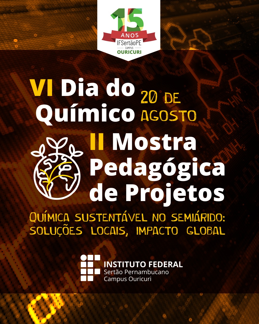 A imagem é um cartaz de divulgação de eventos do Instituto Federal do Sertão Pernambucano (IFSertãoPE), Campus Ouricuri. O cartaz tem um fundo escuro com um padrão de pontos luminosos em tons de laranja e representações de estruturas químicas em destaque. No topo, há um emblema com os dizeres "15 ANOS IFSertãoPE Campus Ouricuri" em verde e branco. Centralizado, em letras grandes e brancas, estão as informações dos eventos: "VI Dia do Químico" "II Mostra Pedagógica de Projetos" Data: "20 DE AGOSTO" Abaixo, há um texto menor, também em branco, que parece ser o tema do evento: "QUÍMICA SUSTENTÁVEL NO SEMIÁRIDO: SOLUÇÕES LOCAIS, IMPACTO GLOBAL". Há também um logotipo estilizado de uma planta em um círculo, em branco. Na parte inferior do cartaz, está o logotipo do "INSTITUTO FEDERAL Sertão Pernambucano" e, abaixo, "Campus Ouricuri".