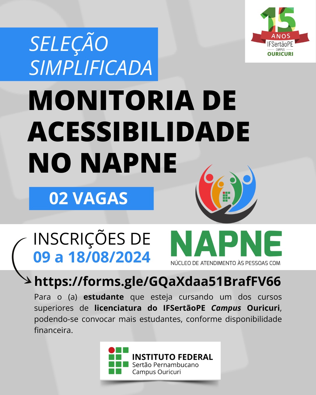 Uma imagem vertical com um fundo azul claro. O topo da imagem mostra o texto "SELEÇÃO SIMPLIFICADA" em uma caixa azul escura. Abaixo, em letras pretas grandes, está escrito "MONITORIA DE ACESSIBILIDADE NO NAPNE". Abaixo disso, em uma caixa azul escura, lê-se "02 VAGAS". No canto superior direito, há o logo de "15 ANOS IF Sertão PE CAMPUS OURICURI". No centro da imagem, há o logo do NAPNE (Núcleo de Atendimento às Pessoas com Necessidades Educacionais Específicas), que consiste em quatro figuras estilizadas de pessoas de cores diferentes (vermelho, amarelo, verde, azul) de mãos dadas em círculo ao redor de um ícone de acessibilidade. Abaixo do centro, o texto "INSCRIÇÕES DE 09 a 18/08/2024" é exibido em letras pretas e azuis. À direita, está o nome "NAPNE" com o subtítulo "NÚCLEO DE ATENDIMENTO ÀS PESSOAS COM". Um link e um parágrafo de texto estão na parte inferior. O link é "https://forms.gle/GQaxdaaa51BraffV66". O parágrafo diz: "Para o (a) estudante que esteja cursando um dos cursos superiores de licenciatura do IFSertãoPE Campus Ouricuri, podendo-se convocar mais estudantes, conforme disponibilidade financeira." Na parte inferior da imagem, está o logo do "INSTITUTO FEDERAL Sertão Pernambucano Campus Ouricuri".