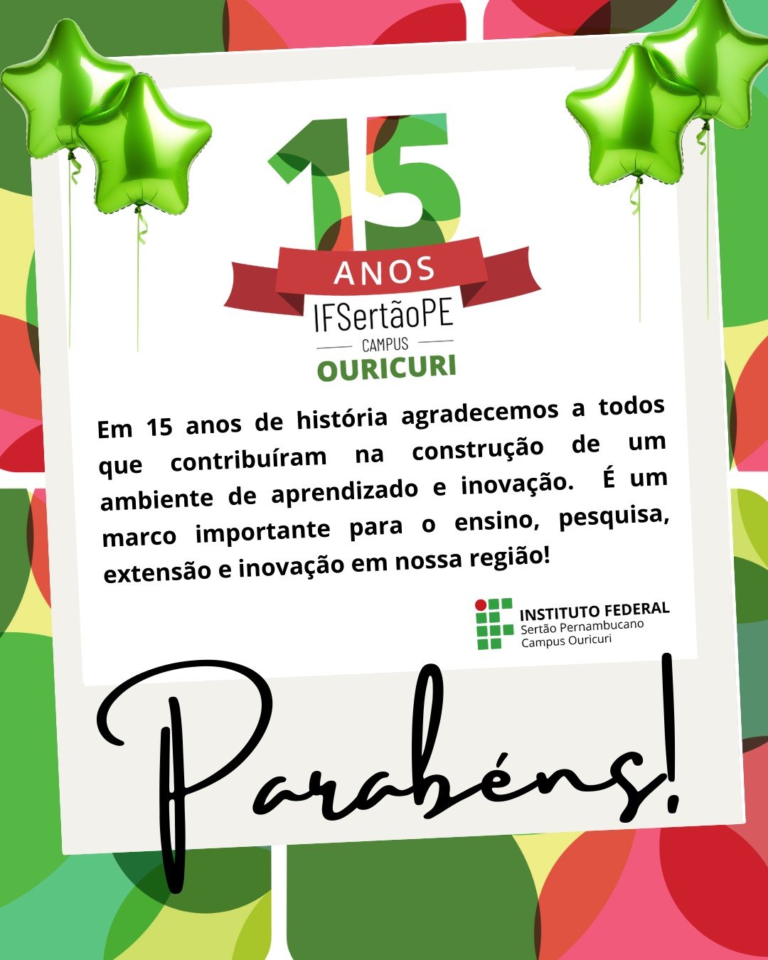 A imagem é um cartão de aniversário comemorando os 15 anos do campus Ouricuri do IF Sertão Pernambucano. No topo, há três balões verdes brilhantes e um grande número 15 com a palavra ANOS em uma faixa vermelha abaixo. Abaixo, há um texto que diz: "Em 15 anos de história agradecemos a todos que contribuíram na construção de um ambiente de aprendizado e inovação. É um marco importante para o ensino, pesquisa, extensão e inovação em nossa região!" No canto inferior direito, há o logo do INSTITUTO FEDERAL Sertão Pernambucano Campus Ouricuri. A palavra "Parabéns!" está em destaque, em caligrafia preta, na parte inferior da imagem. O fundo do cartão é uma colagem colorida com tons de verde, vermelho e amarelo.
