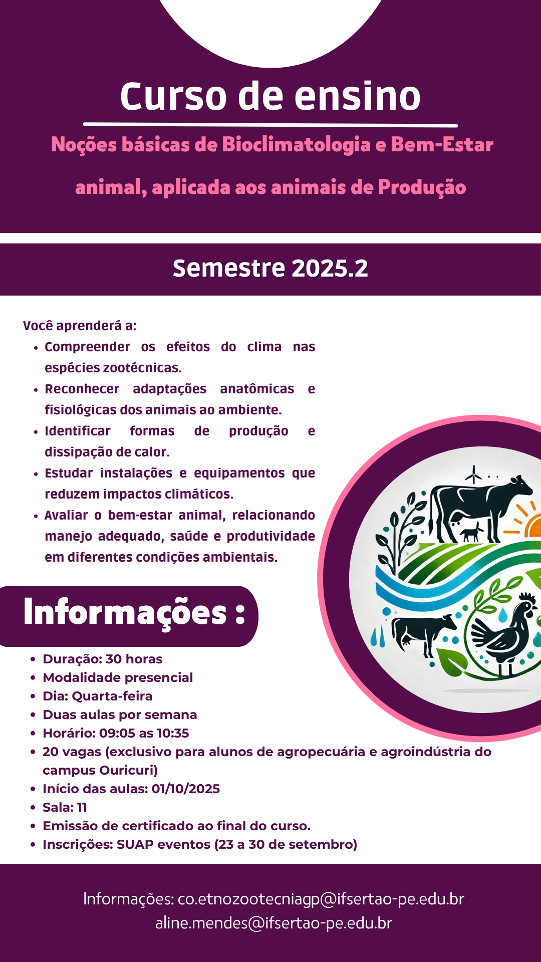 Curso: Noções básicas de Bioclimatologia e Bem-Estar animal, aplicada aos animais de Produção Semestre 2025.2 O que você vai aprender: Compreender os efeitos do clima nas espécies zootécnicas. Reconhecer adaptações anatômicas e fisiológicas dos animais ao ambiente. Identificar formas de produção e dissipação de calor. Estudar instalações e equipamentos que reduzem impactos climáticos. Avaliar o bem-estar animal, relacionando manejo adequado, saúde e produtividade em diferentes condições ambientais. Informações: Duração: 30 horas Modalidade: Presencial Dia: Quarta-feira Horário: Duas aulas por semana, das 09:05 às 10:35 Vagas: 20 (exclusivo para alunos de agropecuária e agroindústria do campus Ouricuri) Início das aulas: 01/10/2025 Local: Sala 11 Certificação: Emissão de certificado ao final do curso. Inscrições: SUAP eventos (23 a 30 de setembro) Informações de contato: co.etnozootecniagp@ifsertao-pe.edu.br aline.mendes@ifsertao-pe.edu.br