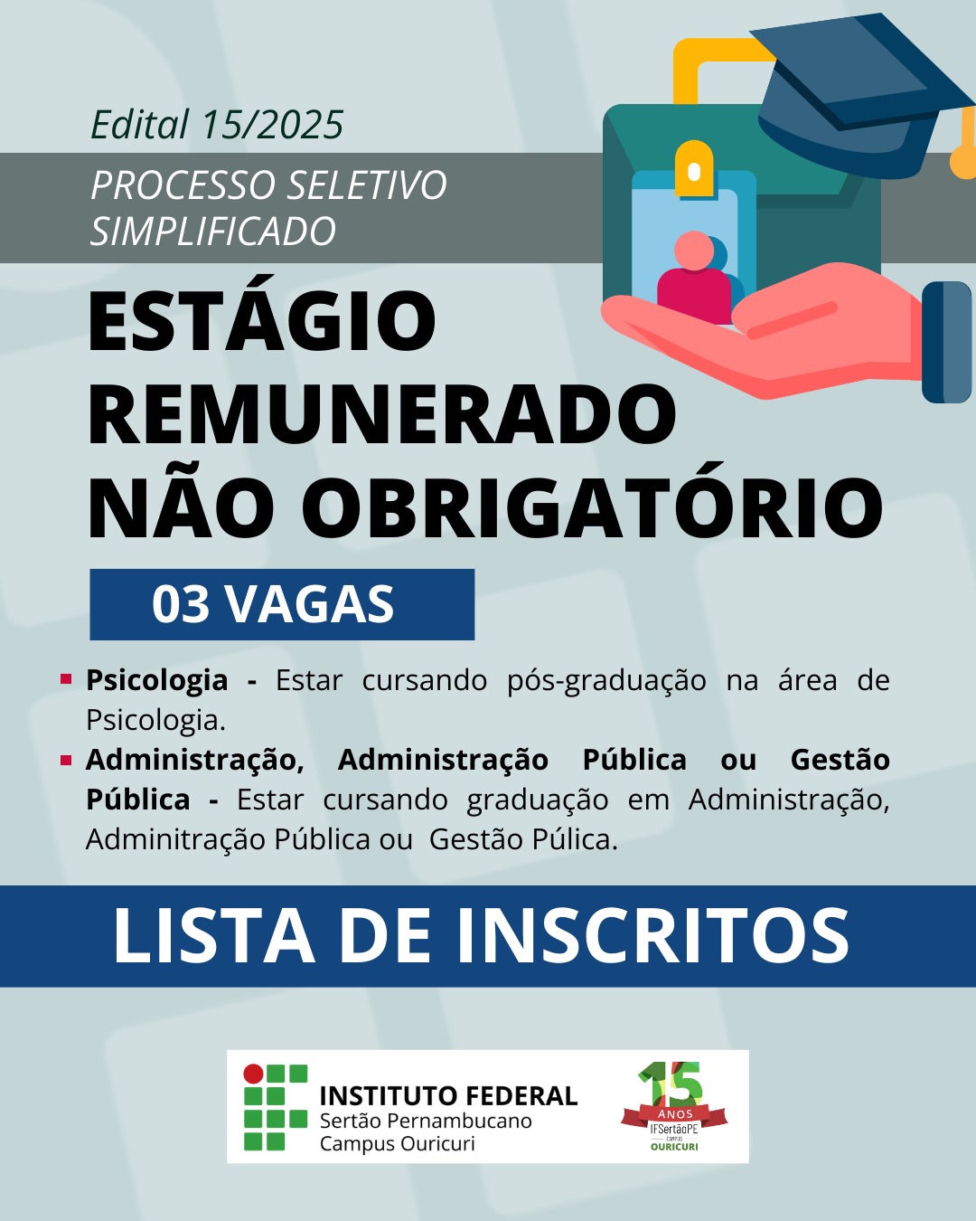 Cartaz para Processo Seletivo Simplificado O cartaz anuncia um estágio remunerado não obrigatório sob o Edital 15/2025. Há 03 vagas disponíveis. Requisitos: Psicologia: O candidato deve estar cursando pós-graduação na área de Psicologia. Administração, Administração Pública ou Gestão Pública: O candidato deve estar cursando graduação em Administração, Administração Pública ou Gestão Pública. O título na parte inferior do cartaz é "LISTA DE INSCRITOS". A parte inferior do cartaz também exibe o logotipo do "Instituto Federal Sertão Pernambucano Campus Ouricuri" e um logotipo menor comemorando seus "15 Anos".