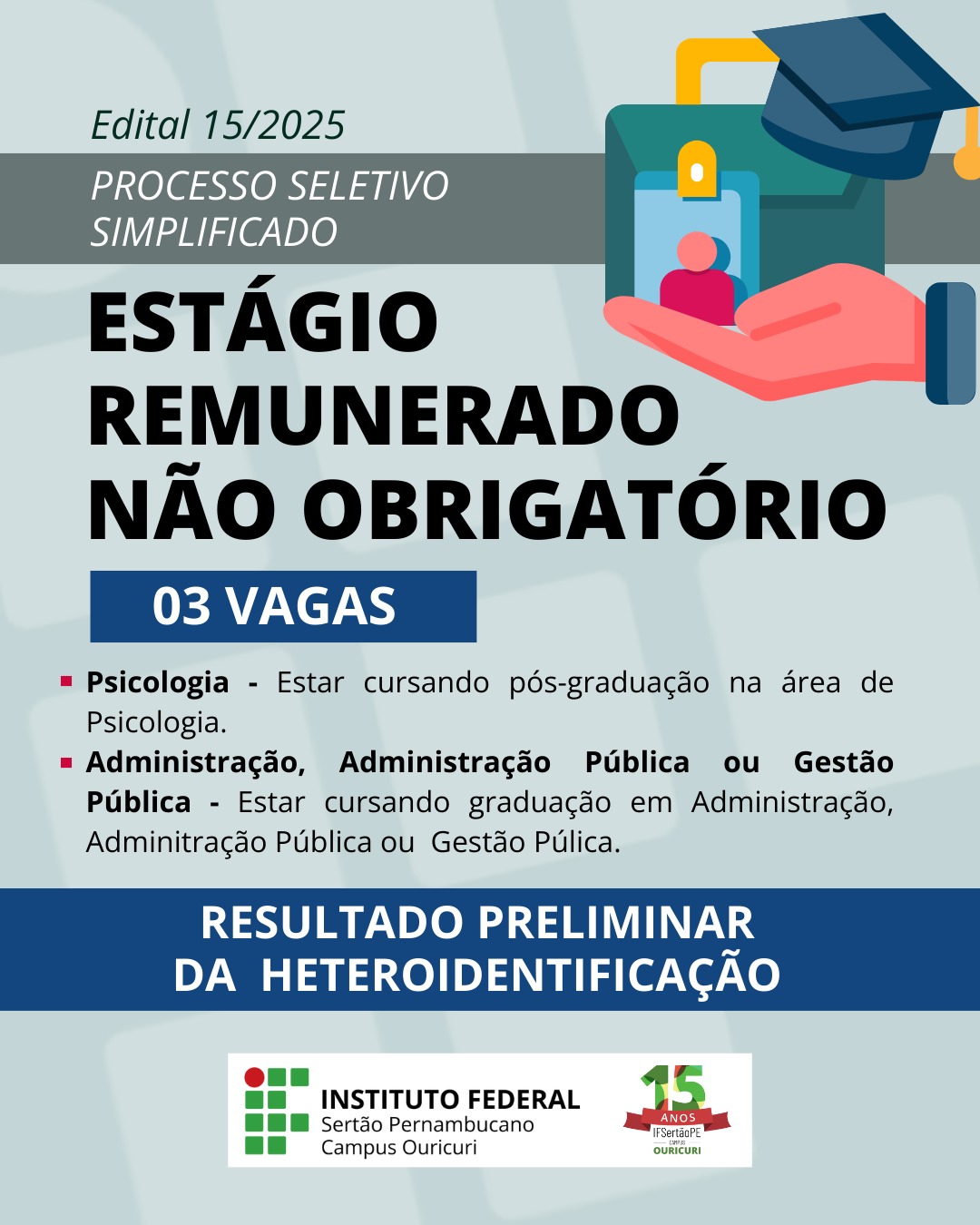 Edital 15/2025: Processo Seletivo Simplificado para Estágio Remunerado Não Obrigatório A imagem é um cartaz de divulgação do Instituto Federal do Sertão Pernambucano, Campus Ouricuri, referente ao Edital 15/2025 para um Processo Seletivo Simplificado de Estágio Remunerado Não Obrigatório. 03 Vagas estão disponíveis para as seguintes áreas: Psicologia - Requisito: Estar cursando pós-graduação na área de Psicologia. Administração, Administração Pública ou Gestão Pública - Requisito: Estar cursando graduação em Administração, Administração Pública ou Gestão Pública. Abaixo das vagas, há a menção: RESULTADO PRELIMINAR DA HETEROIDENTIFICAÇÃO. O cartaz também exibe uma ilustração de uma mão segurando um crachá de identificação com uma pessoa e um capelo de formatura no canto superior.
