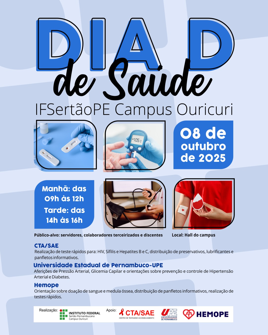 Detalhes do Evento Título: DIA D de Saúde Local: IFSertãoPE Campus Ouricuri Data: 08 de outubro de 2025 Horário: Manhã: das 09h às 12h Tarde: das 14h às 16h Público-alvo: servidores, colaboradores terceirizados e discentes Local: Hall do campus Ações e Realizadores A imagem lista as ações e as instituições responsáveis: CTA/SAE (Centro de Testagem e Aconselhamento): Realização de testes rápidos para: HIV, Sífilis e Hepatites B e C. Distribuição de preservativos, lubrificantes e panfletos informativos. Universidade Estadual de Pernambuco - UPE: Aferições de Pressão Arterial, Glicemia Capilar. Orientações sobre prevenção e controle de Hipertensão Arterial e Diabetes. Hemope (Fundação Hemope): Orientação sobre doação de sangue e medula óssea. Distribuição de panfletos informativos. Realização de testes rápidos. Logomarcas de Realização e Apoio (Rodapé) Realização: Instituto Federal Sertão Pernambucano Campus Ouricuri Apoio: CTA/SAE (Centro de Testagem e Aconselhamento), UPE (Universidade de Pernambuco) e HEMOPE (Fundação Hemope). O banner divulga uma ação de saúde em parceria com diversas instituições, oferecendo exames, orientações e testes rápidos para a comunidade acadêmica.