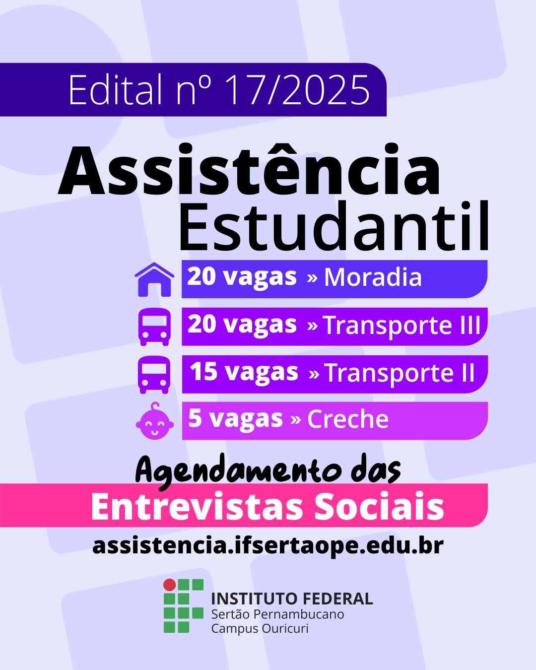 Cartaz de divulgação em formato vertical sobre o Edital nº 17/2025 de Assistência Estudantil do Instituto Federal do Sertão Pernambucano (IFSertãoPE) - Campus Ouricuri. O texto principal destaca as modalidades de auxílio e a quantidade de vagas: 20 vagas para Auxílio Moradia (com ícone de casa). 20 vagas para Auxílio Transporte III (com ícone de ônibus). 15 vagas para Auxílio Transporte II (com ícone de ônibus). 5 vagas para Auxílio Creche (com ícone de bebê sorrindo). O cartaz também informa sobre o 'Agendamento das Entrevistas Sociais', indicando o site para acesso: assistencia.ifsertaope.edu.br. Na parte inferior, está a logomarca do Instituto Federal do Sertão Pernambucano, Campus Ouricuri.