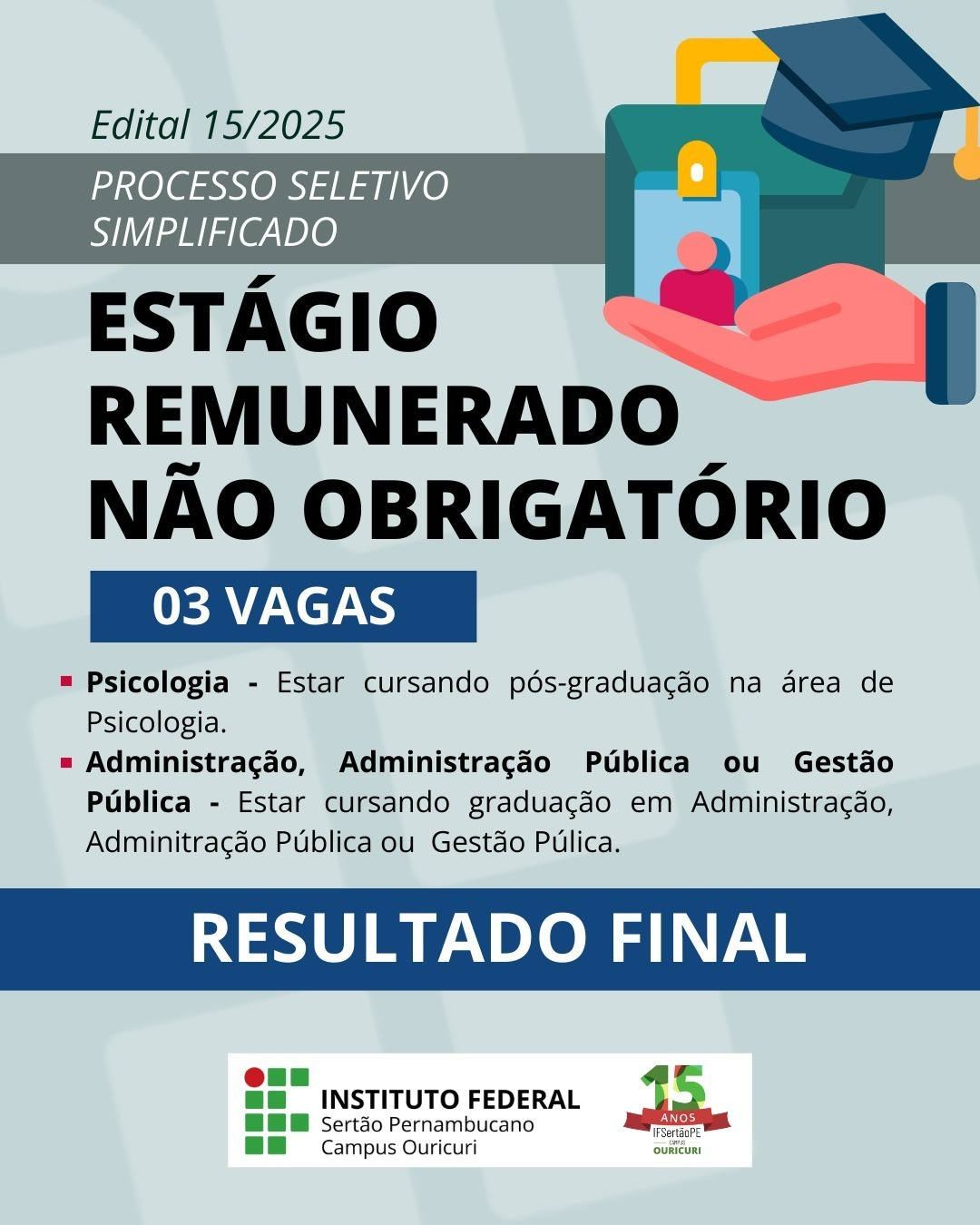 O card apresenta informações sobre o Edital nº 15/2025 do Instituto Federal do Sertão Pernambucano – Campus Ouricuri, referente ao Processo Seletivo Simplificado para Estágio Remunerado Não Obrigatório. 🔹 O destaque principal é o título “Estágio Remunerado Não Obrigatório”, acompanhado da informação de que estão sendo ofertadas 03 vagas. 🔸 As áreas contempladas são: Psicologia – para quem está cursando pós-graduação na área; Administração, Administração Pública ou Gestão Pública – para quem está cursando graduação nessas áreas. Na parte inferior, há uma faixa azul com o texto “Resultado Final”, indicando que o resultado do processo seletivo foi divulgado. O card traz ainda o logotipo do Instituto Federal Sertão Pernambucano – Campus Ouricuri, com o selo comemorativo de 15 anos do IFSertãoPE Ouricuri. O fundo é em tons claros, e o card inclui uma ilustração de uma mão segurando um crachá com um ícone de formatura.
