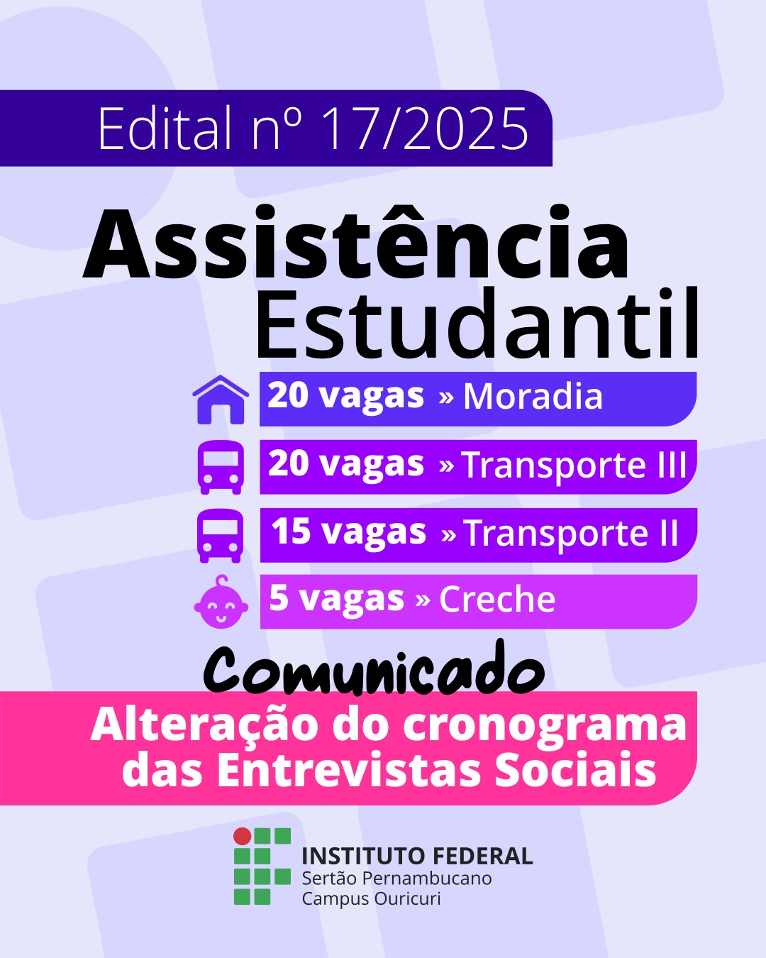 Título Principal: Edital n° 17/2025 Assistência Estudantil Distribuição de Vagas por Benefício: 🏠 20 vagas » Moradia 🚌 20 vagas » Transporte III 🚌 15 vagas » Transporte II 👶 5 vagas » Creche Comunicação Importante: Comunicado Alteração do cronograma das Entrevistas Sociais Instituição: INSTITUTO FEDERAL Sertão Pernambucano Campus Ouricuri