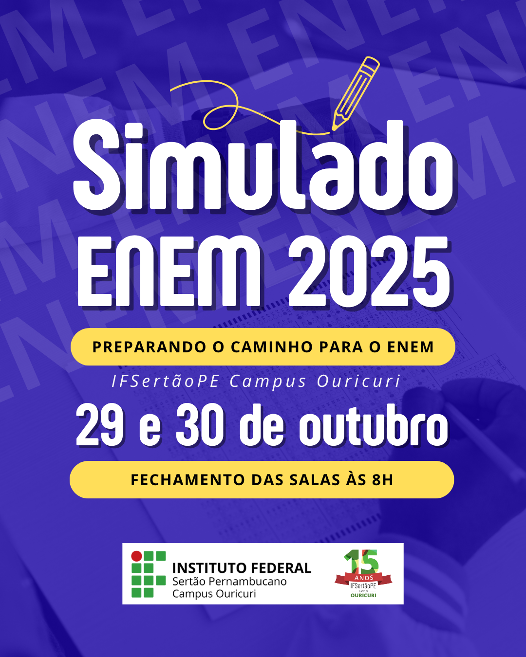A imagem é um pôster vertical com um fundo azul escuro. No topo, há um desenho simples de um lápis de cor amarela traçando uma linha curva. Em grandes letras brancas e em negrito, está escrito: Simulado ENEM 2025 Abaixo, em uma faixa retangular amarela, está o texto em letras escuras: PREPARANDO O CAMINHO PARA O ENEM Em seguida, em letras brancas: IFSertãoPE Campus Ouricuri E a data, também em branco: 29 e 30 de outubro Uma segunda faixa retangular amarela contém, em letras escuras: FECHAMENTO DAS SALAS ÀS 8H Na parte inferior da imagem, estão os logotipos e identificação da instituição: O logotipo do INSTITUTO FEDERAL (três quadrados verdes). O texto: INSTITUTO FEDERAL / Sertão Pernambucano / Campus Ouricuri. O logotipo comemorativo de 15 Anos do IFSertãoPE com a identificação do Campus Ouricuri. No fundo, sutilmente visível por baixo dos textos, há uma imagem desfocada de uma folha de respostas (cartão-resposta) de prova sendo preenchida com uma caneta.