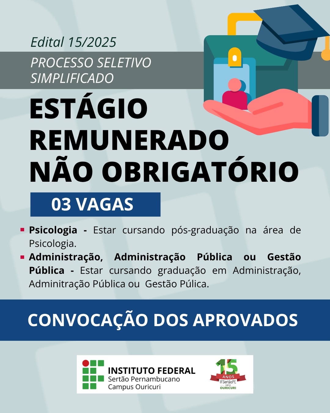 Edital 15/2025 PROCESSO SELETIVO SIMPLIFICADO ESTÁGIO REMUNERADO NÃO OBRIGATÓRIO 03 VAGAS Psicologia - Estar cursando pós-graduação na área de Psicologia. Administração, Administração Pública ou Gestão Pública - Estar cursando graduação em Administração, Administração Pública ou Gestão Pública. CONVOCAÇÃO DOS APROVADOS Abaixo, há a logomarca do INSTITUTO FEDERAL Sertão Pernambucano, Campus Ouricuri, e a marca de 15 ANOS do IF Sertão PE Ouricuri. A imagem também contém um desenho ilustrativo de uma mão segurando um porta-crachá com uma foto, e um capelo (chapéu de formatura) no canto superior direito.