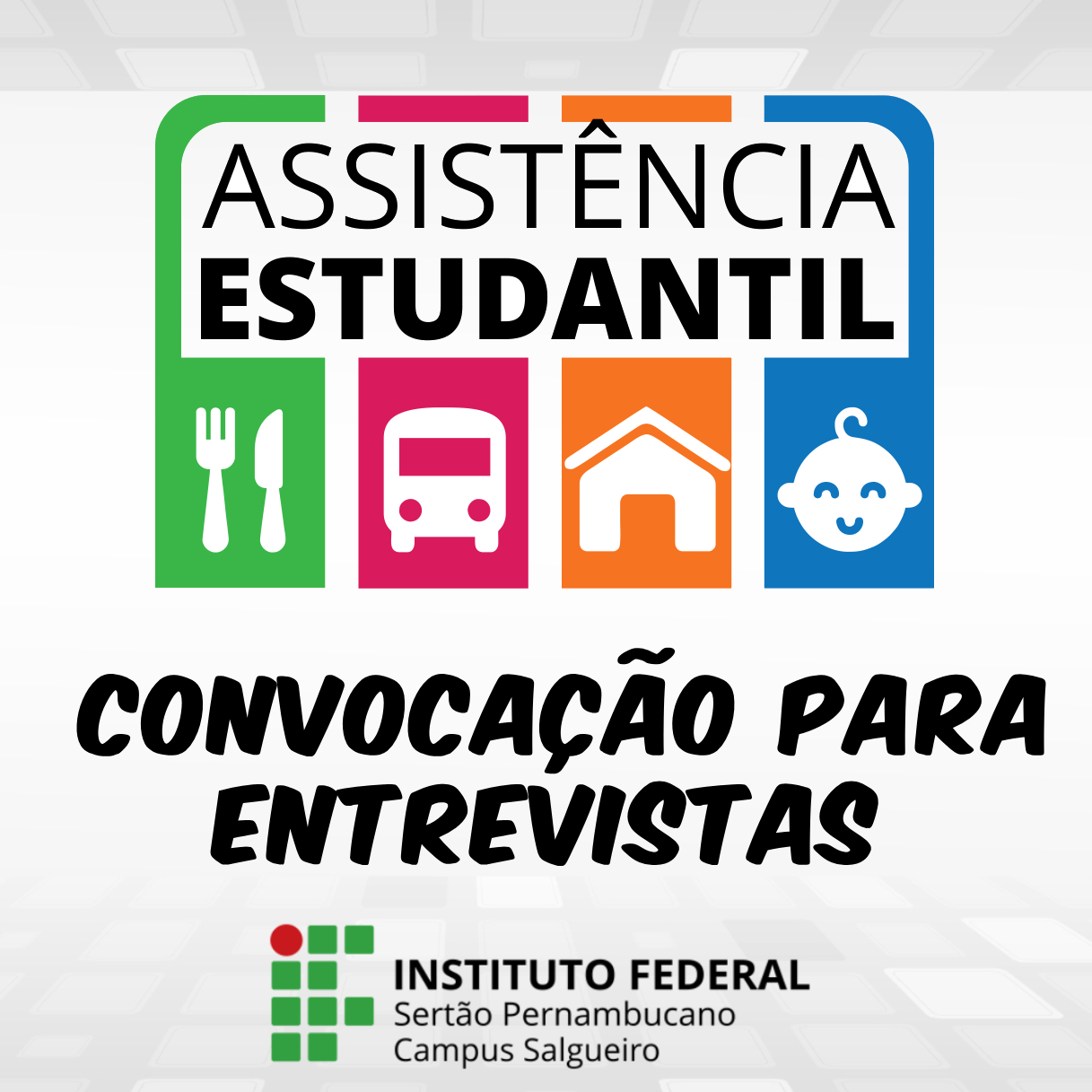 A imagem é um cartaz digital de divulgação do Instituto Federal Sertão Pernambucano, Campus Salgueiro, anunciando uma convocação para entrevistas de Assistência Estudantil. Na parte superior central, dentro de uma forma retangular com cantos arredondados e uma borda mais espessa em verde, azul e rosa, está escrito em letras brancas maiúsculas e com uma tipografia de caixa alta: "ASSISTÊNCIA ESTUDANTIL". Abaixo, dentro de quatro quadrados coloridos lado a lado, há ícones brancos representando os tipos de assistência oferecida: à esquerda, em um quadrado verde, um garfo e uma faca cruzados (alimentação); ao lado, em um quadrado rosa, a frente de um ônibus (transporte); seguido por um quadrado laranja com o desenho de uma casa simples (moradia); e à direita, em um quadrado azul, um rosto sorridente de um bebê com uma chupeta (creche). Abaixo dos ícones, em letras pretas grandes e com forte destaque, está escrito em duas linhas: "CONVOCAÇÃO PARA / ENTREVISTAS". Na parte inferior esquerda, há um logotipo com pequenos quadrados verdes formando um padrão quadriculado, seguido pelo texto em letras pretas menores: "INSTITUTO FEDERAL / SERTÃO PERNAMBUCANO / Campus Salgueiro". O fundo do cartaz é branco com um sutil padrão quadriculado em tons de cinza claro, criando uma textura suave. A composição é centralizada, com as informações organizadas de forma clara e hierárquica para facilitar a leitura e compreensão do anúncio.